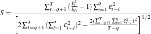 \[  S=\frac{\sum _{t=q+1}^{T}{(\frac{\varepsilon _ t^2}{h_0}-1)\sum _{i=1}^{q}{\varepsilon _{t-i}^2}}}{\left[2\sum _{t=q+1}^{T}{(\sum _{i=1}^{q}{\varepsilon _{t-i}^2})^2}-\frac{2(\sum _{t=q+1}^{T} {\sum _{i=1}^{q}{\varepsilon _{t-i}^2}})^2}{T-q}\right]^{1/2}}  \]