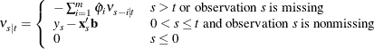 \[  {\nu }_{s|t}=\left\{  \begin{array}{ l l } - \sum _{i=1}^{m}\hat{{\varphi }}_{i} {\nu }_{s-i|t} &  s>t\  \text {or observation}\  s\  \text {is missing} \\ {y}_{s}-\mb {x} _{s}’\mb {b} &  0<s\leq t\  \text {and observation}\  s\  \text {is nonmissing} \\ 0 &  s\leq 0 \end{array} \right.  \]