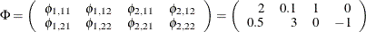 $\displaystyle  \Phi = \left( \begin{array}{rrrr} \phi _{1,11} & \phi _{1,12} & \phi _{2,11} &  \phi _{2,12} \\ \phi _{1,21} & \phi _{1,22} & \phi _{2,21} &  \phi _{2,22} \end{array} \right) = \left( \begin{array}{rrrr} 2 &  0.1 &  1 &  0 \\ 0.5 &  3 &  0 &  -1 \end{array} \right)  $