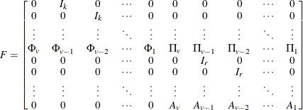 \[  F = \left[\begin{matrix}  0   &  I_ k   &  0   &  {\cdots }   &  0   &  0   &  0   &  0   &  {\cdots }   &  0   \\ 0   &  0   &  I_ k   &  {\cdots }   &  0   &  0   &  0   &  0   &  {\cdots }   &  0   \\ {\vdots }   &  {\vdots }   &  {\vdots }   &  \ddots   &  {\vdots }   &  {\vdots }   &  {\vdots }   &  {\vdots }   &  \ddots   &  {\vdots }   \\ \Phi _{v}   &  \Phi _{v-1}   &  \Phi _{v-2}  & {\cdots }   &  \Phi _{1}   &  \Pi _{v}   & \Pi _{v-1}   & \Pi _{v-2}   & {\cdots }  & \Pi _{1}   \\ 0   &  0   &  0   &  {\cdots }   &  0   &  0   &  I_ r   &  0   &  {\cdots }   &  0   \\ 0   &  0   &  0   &  {\cdots }   &  0   &  0   &  0   &  I_ r   &  {\cdots }   &  0   \\ {\vdots }   &  {\vdots }   &  {\vdots }   &  \ddots   &  {\vdots }   &  {\vdots }   &  {\vdots }   &  {\vdots }   &  \ddots   &  {\vdots }   \\ 0   &  0   &  0   &  {\cdots }   &  0   &  A_ v   &  A_{v-1}   &  A_{v-2}   &  {\cdots }   &  A_1   \\ \end{matrix} \right]  \]