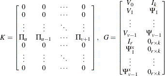 \[  K = \left[\begin{matrix}  0   &  0   &  {\cdots }   &  0   \\ 0   &  0   &  {\cdots }   &  0   \\ {\vdots }   &  {\vdots }   &  \ddots   &  {\vdots }   \\ \Pi _{u}   &  \Pi _{u-1}   &  {\cdots }   & \Pi _{v+1}   \\ 0   &  0   &  {\cdots }   &  0   \\ {\vdots }   &  {\vdots }   &  \ddots   &  {\vdots }   \\ 0   &  0   &  {\cdots }   &  0   \\ \end{matrix}\right], ~ ~  G = \left[\begin{matrix}  V_{0}   &  I_ k   \\ V_{1}   & \Psi _{1}   \\ {\vdots }   &  {\vdots }   \\ V_{v-1}   &  \Psi _{v-1}   \\ I_ r   &  0_{r\times k}   \\ \Psi ^ x_{1}   &  0_{r\times k}   \\ {\vdots }   &  {\vdots }   \\ \Psi ^ x_{v-1}   &  0_{r\times k}   \\ \end{matrix}\right]  \]