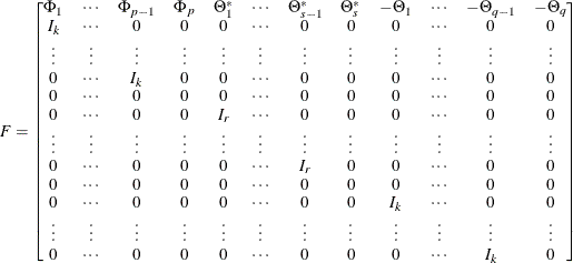 \[  F = \left[\begin{matrix}  \Phi _{1}   &  \cdots   &  \Phi _{p-1}   &  \Phi _{p}   &  \Theta ^*_{1}   &  \cdots   &  \Theta ^*_{s-1}   &  \Theta ^*_{s}   &  -\Theta _{1}   &  \cdots   &  -\Theta _{q-1}   &  -\Theta _{q}   \\ I_ k   &  \cdots   &  0   &  0   &  0   &  \cdots   &  0   &  0   &  0   &  \cdots   &  0   &  0   \\ \vdots   &  \vdots   &  \vdots   &  \vdots   &  \vdots   &  \vdots   &  \vdots   &  \vdots   &  \vdots   &  \vdots   &  \vdots   &  \vdots   \\ 0   &  \cdots   &  I_ k   &  0   &  0   &  \cdots   &  0   &  0   &  0   &  \cdots   &  0   &  0   \\ 0   &  \cdots   &  0   &  0   &  0   &  \cdots   &  0   &  0   &  0   &  \cdots   &  0   &  0   \\ 0   &  \cdots   &  0   &  0   &  I_ r   &  \cdots   &  0   &  0   &  0   &  \cdots   &  0   &  0   \\ \vdots   &  \vdots   &  \vdots   &  \vdots   &  \vdots   &  \vdots   &  \vdots   &  \vdots   &  \vdots   &  \vdots   &  \vdots   &  \vdots   \\ 0   &  \cdots   &  0   &  0   &  0   &  \cdots   &  I_ r   &  0   &  0   &  \cdots   &  0   &  0   \\ 0   &  \cdots   &  0   &  0   &  0   &  \cdots   &  0   &  0   &  0   &  \cdots   &  0   &  0   \\ 0   &  \cdots   &  0   &  0   &  0   &  \cdots   &  0   &  0   &  I_ k   &  \cdots   &  0   &  0   \\ \vdots   &  \vdots   &  \vdots   &  \vdots   &  \vdots   &  \vdots   &  \vdots   &  \vdots   &  \vdots   &  \vdots   &  \vdots   &  \vdots   \\ 0   &  \cdots   &  0   &  0   &  0   &  \cdots   &  0   &  0   &  0   &  \cdots   &  I_ k   &  0   \end{matrix} \right]  \]