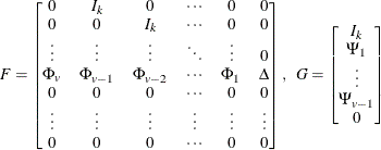 \[  F = \left[\begin{matrix}  0   &  I_ k   &  0   &  {\cdots }   &  0   &  0   \\ 0   &  0   &  I_ k   &  {\cdots }   &  0   &  0   \\ {\vdots }   &  {\vdots }   &  {\vdots }   &  \ddots   &  {\vdots }   &  0   \\ \Phi _{v}   &  \Phi _{v-1}   &  \Phi _{v-2}  & {\cdots }   &  \Phi _{1}   &  \Delta   \\ 0   &  0   &  0   &  {\cdots }   &  0   &  0   \\ {\vdots }   &  {\vdots }   &  {\vdots }   &  \vdots   &  {\vdots }   &  {\vdots }   \\ 0   &  0   &  0   &  {\cdots }   &  0   &  0   \\ \end{matrix} \right], ~ ~  G = \left[\begin{matrix}  I_ k   \\ \Psi _{1}   \\ {\vdots }   \\ \Psi _{v-1}   \\ 0   \\ \end{matrix}\right]  \]