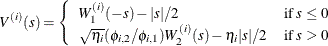 \[  V^{(i)}(s)= \left\{  \begin{array}{ l l } W_1^{(i)}(-s)-|s|/2 &  \text {if}\  s \leq 0 \\ \sqrt {\eta _ i}(\phi _{i,2}/\phi _{i,1})W_2^{(i)}(s)-\eta _ i|s|/2 &  \text {if}\  s > 0 \end{array} \right.  \]