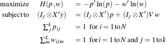 \begin{eqnarray*}  \mr{maximize} &  H(p,w) \: &  = \:  -p’ \,  \ln (p) \:  - \:  w’ \,  \ln (w) \\ \mr{subject\,  to} & (I_ j \otimes X’y) \: &  = \:  (I_ j \otimes X’) p \:  + \:  (I_ j \otimes X’)V \,  w \\ &  \sum _ j^ k p_{ij} & = 1 \, \, \, \,  \textrm{for} \, \,  i=1 \, \textrm{to} \,  N \\ &  \sum _ m^ L w_{ijm}&  = 1 \, \, \, \, \textrm{for} \,  i=1 \,  \textrm{to} \,  N \, \,  \textrm{and} \, \,  j=1 \,  \textrm{to} \,  k \end{eqnarray*}