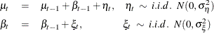 \begin{eqnarray*}  \mu _{t} &  = &  \mu _{t-1} + \beta _{t-1} + \eta _ t ,\; \; \; \;  \eta _ t \;  \sim \;  i.i.d. \; \;  N( 0, \sigma _{\eta }^{2} ) \nonumber \\ \beta _{t} &  = &  \beta _{t-1} + \xi _{t} , \; \;  \; \; \; \; \; \; \; \; \; \; \; \;  \; \; \;  \xi _ t \;  \sim \;  i.i.d. \; \;  N( 0, \sigma _{\xi }^{2} ) \nonumber \end{eqnarray*}