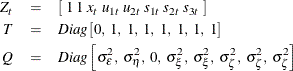 \begin{eqnarray*}  Z_ t &  = &  \left[ \;  1 \;  1 \;  x_{t} \;  u_{1t} \;  u_{2t} \;  s_{1t} \;  s_{2t} \;  s_{3t} \;  \right] \nonumber \\ T &  = &  Diag \left[ 0, \;  1, \;  1, \;  1, \;  1, \;  1, \;  1, \;  1 \right] \nonumber \\ Q &  = &  Diag \left[ \sigma _{\epsilon }^{2},\;  \sigma _{\eta }^{2}, \;  0, \;  \sigma _{\xi }^{2},\;  \sigma _{\xi }^{2}, \;  \sigma _{\zeta }^{2}, \;  \sigma _{\zeta }^{2}, \;  \sigma _{\zeta }^{2} \right] \nonumber \end{eqnarray*}