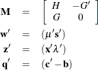 \begin{eqnarray*}  \mb{M} &  = &  \left[ \begin{array}{cc} H &  -G^{\prime } \\ G &  0 \\ \end{array} \right] \\ \mb{w}^{\prime } &  = &  ({\mu }^{\prime }\mb{s}^{\prime }) \\ \mb{z}^{\prime } &  = &  (\mb{x}^{\prime }{ \lambda }^{\prime }) \\ \mb{q}^{\prime } &  = &  (\mb{c}^{\prime } - \mb{b}) ~  \end{eqnarray*}