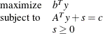 \[  \begin{array}{ll} \mr {maximize} &  b^ T y \\ \mr {subject\  to} &  A^ T y + s = c \\ &  s \geq 0 \\ \end{array}  \]