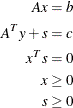 \begin{align*}  A x & = b\\ A^ T y + s & = c\\ x^ T s & = 0\\ x & \geq 0\\ s & \geq 0\\ \end{align*}