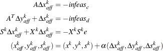 \begin{align*}  A \Delta x^ k_{\mi {aff}} & = -\mi {infeas}_ c\\ A^ T \Delta y^ k_{\mi {aff}} + \Delta s^ k_{\mi {aff}} & = -\mi {infeas}_ d\\ S^ k \Delta x^ k_{\mi {aff}} + X^ k \Delta s^ k_{\mi {aff}} & = - X^ k S^ k e\\ (x^ k_{\mi {aff}}, y^ k_{\mi {aff}}, s^ k_{\mi {aff}}) & = (x^ k, y^ k, s^ k) + \alpha (\Delta x^ k_{\mi {aff}}, \Delta y^ k_{\mi {aff}}, \Delta s^ k_{\mi {aff}})\\ \end{align*}