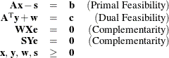 \[  \begin{array}{rclr} \mathbf{A}\mathbf{x} - \mathbf{s} &  = &  \mathbf{b} &  \mr {(Primal~ Feasibility)} \\ \mathbf{A}^\mr {T} \mathbf{y} + \mathbf{w} &  = &  \mathbf{c} & \mr {(Dual~ Feasibility)}\\ \mathbf{W} \mathbf{X} \mathbf{e} &  = &  \mathbf{0} &  \mr {(Complementarity)}\\ \mathbf{S} \mathbf{Y} \mathbf{e} &  = &  \mathbf{0} &  \mr {(Complementarity)}\\ \mathbf{x},\,  \mathbf{y},\,  \mathbf{w}, \,  \mathbf{s} &  \ge & \mathbf{0} & \\ \end{array}  \]