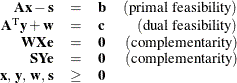 \[  \begin{array}{rclr} \mathbf{A}\mathbf{x} - \mathbf{s} &  = &  \mathbf{b} &  \mr {(primal~ feasibility)} \\ \mathbf{A}^\mr {T} \mathbf{y} + \mathbf{w} &  = &  \mathbf{c} & \mr {(dual~ feasibility)}\\ \mathbf{W} \mathbf{X} \mathbf{e} &  = &  \mathbf{0} &  \mr {(complementarity)}\\ \mathbf{S} \mathbf{Y} \mathbf{e} &  = &  \mathbf{0} &  \mr {(complementarity)}\\ \mathbf{x},\,  \mathbf{y},\,  \mathbf{w}, \,  \mathbf{s} &  \ge & \mathbf{0} & \\ \end{array}  \]