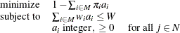 \[  \begin{array}{lll} \displaystyle \mathop \textrm{minimize}&  1 - \sum _{i \in M} \pi _ i a_ i & \\ \mr {subject\  to} &  \sum _{i \in M} w_ i a_ i \leq W & \\ &  a_ i\  \mr {integer},\  \geq 0 &  \mr {for\  all\  } j \in N \\ \end{array}  \]