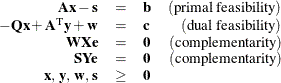 \[  \begin{array}{rclr} \mathbf{A}\mathbf{x} - \mathbf{s} &  = &  \mathbf{b} &  \mr {(primal~ feasibility)} \\ -\mathbf{Qx} + \mathbf{A}^\mr {T} \mathbf{y} + \mathbf{w} &  = &  \mathbf{c} & \mr {(dual~ feasibility)}\\ \mathbf{W} \mathbf{X} \mathbf{e} &  = &  \mathbf{0} &  \mr {(complementarity)}\\ \mathbf{S} \mathbf{Y} \mathbf{e} &  = &  \mathbf{0} &  \mr {(complementarity)}\\ \mathbf{x},\,  \mathbf{y},\,  \mathbf{w}, \,  \mathbf{s} &  \ge & \mathbf{0} & \\ \end{array}  \]