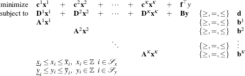 \[  \begin{array}{rlllllllllll} \mbox{minimize} &  {\mathbf{c}^1} \mathbf{x}^1 &  + &  {\mathbf{c}}^2 \mathbf{x}^2 &  + &  \cdots &  + &  {\mathbf{c}^{\kappa }} \mathbf{x}^{\kappa } &  + &  \mathbf{f}^{\top } y \\ \mbox{subject to} &  \mathbf{D}^1 \mathbf{x}^1 &  + &  \mathbf{D}^2 \mathbf{x}^2 &  + &  \cdots &  + &  \mathbf{D}^{\kappa } \mathbf{x}^{\kappa } &  + &  \mathbf{B} \mathbf{y} &  \{ \geq , =, \leq \}  &  \mathbf{d} \\ &  \mathbf{A}^1 \mathbf{x}^1 & & & & & & & & &  \{ \geq , =, \leq \}  &  \mathbf{b}^1 \\ & & &  \mathbf{A}^2 \mathbf{x}^2 & & & & & & &  \{ \geq , =, \leq \}  &  \mathbf{b}^2 \\ & & & & &  \ddots & & & & &  \{ \geq , =, \leq \}  &  \vdots \\ & & & & & & &  \mathbf{A}^{\kappa } \mathbf{x}^{\kappa } & & &  \{ \geq , =, \leq \}  &  \mathbf{b}^{\kappa } \\ &  \multicolumn{11}{l}{\underline{x}_ i \leq x_ i \leq \overline{x}_ i, \; \;  x_ i \in \mathbb {Z} \; \;  i \in \mathcal{S}_ x} \\ &  \multicolumn{11}{l}{\underline{y}_ i \leq y_ i \leq \overline{y}_ i, \; \;  y_ i \in \mathbb {Z} \; \;  i \in \mathcal{S}_ y} \\ \end{array}  \]