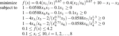 \[ \begin{array}{ll} \displaystyle \mathop {\textrm{minimize}}&  f(x) = 0.4 (x_{1}/x_{7})^{0.67} + 0.4 (x_{2}/x_{8})^{0.67} + 10 - x_{1} - x_{2} \\ \textrm{subject to}&  1 - 0.0588 x_5 x_7 - 0.1 x_1 \ge 0 \\ &  1 - 0.0588x_6 x_8 - 0.1 x_1 - 0.1 x_2 \ge 0 \\ &  1 - 4 x_3/x_5 - 2/(x_3^{0.71} x_5) - 0.0588 x_7/x_3^{1.3} \ge 0 \\ &  1 - 4 x_4/x_6 - 2/(x_4^{0.71} x_6) - 0.0588 x_8/x_4^{1.3} \ge 0 \\ &  0.1 \le f(x) \le 4.2 \\ &  0.1 \le x_ i \le 10, i=1,2, \ldots , 8 \end{array}  \]