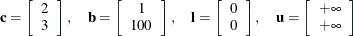 \[  \mathbf{c} = \left[\begin{array}{c} 2 \\ 3 \end{array}\right],\quad \mathbf{b} = \left[\begin{array}{c} 1 \\ 100 \end{array}\right],\quad \mathbf{l} = \left[\begin{array}{c} 0 \\ 0 \end{array}\right],\quad \mathbf{u} = \left[\begin{array}{c} +\infty \\ +\infty \end{array}\right]  \]