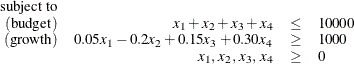 \[  \begin{array}{rrcl} \mr{subject\  to} & & & \\ (\mr{budget}) &  x_1 + x_2 + x_3 + x_4 &  \leq &  10000 \\ (\mr{growth}) &  0.05 x_1 - 0.2 x_2 + 0.15 x_3 + 0.30 x_4 &  \geq &  1000 \\ &  x_1,\,  x_2, \,  x_3, \,  x_4 &  \ge &  0 \\ \end{array}  \]