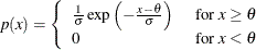 \[  p( x )= \left\{  \begin{array}{ll} \frac{ 1 }{ \sigma } \exp \left( - \frac{ x - \theta }{ \sigma } \right) &  \mbox{ for $ x \geq \theta $ } \\ 0 &  \mbox{ for $ x < \theta $ } \end{array} \right.  \]