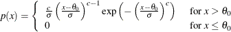 \[  p(x) = \left\{  \begin{array}{ll} \frac{c}{\sigma } \left( \frac{x - \theta _0}{\sigma } \right)^{c - 1} \exp \left( - \left( \frac{x - \theta _0}{\sigma } \right)^{c} \right) &  \mbox{ for $x > \theta _0$ } \\ 0 &  \mbox{ for $x \leq \theta _0$ } \end{array} \right.  \]