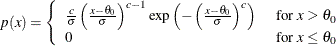 $ p(x) = \left\{  \begin{array}{ll} \frac{c}{\sigma } \left( \frac{x - \theta _0}{\sigma } \right)^{c - 1} \exp \left( - \left( \frac{x - \theta _0}{\sigma } \right)^{c} \right) &  \mbox{ for $x > \theta _0$ } \\ 0 &  \mbox{ for $x \leq \theta _0$ } \end{array} \right. $