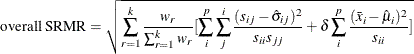 \[  \mbox{overall SRMR} = \sqrt {\sum _{r=1}^ k \frac{w_ r}{\sum _{r=1}^ k w_ r} [ \sum _ i^ p \sum _ j^ i \frac{(s_{ij} - \hat{\sigma }_{ij})^2}{s_{ii} s_{jj}} + \delta \sum _ i^ p \frac{ (\bar{x}_ i - \hat{\mu }_ i)^2 }{s_{ii}} ]}  \]