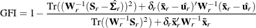 \[  \mr {GFI} = 1 - \frac{\mr {Tr}( (\mb {W}_ r^{-1}(\mb {S}_ r - \hat{\bSigma _ r}))^2)+\delta _ r(\mb {\bar{x}}_ r-\hat{\mb {u}_ r})^\prime \mb {W}_ r^{-1}(\mb {\bar{x}}_ r-\hat{\mb {u}_ r})}{\mr {Tr}( (\mb {W}_ r^{-1}\mb {S}_ r)^2 )+\delta _ r\mb {\bar{x}}_ r^\prime \mb {W}_ r^{-1}\mb {\bar{x}}_ r}  \]