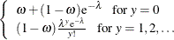 $\displaystyle  \left\{  \begin{array}{l} \omega + (1-\omega )\mr {e}^{-\lambda }~ ~ ~ \mbox{for } y=0 \\ (1-\omega )\frac{\lambda ^ y \mr {e}^{-\lambda }}{y!}~ ~ ~ \mbox{for } y = 1,2,\ldots \\ \end{array} \right.  $