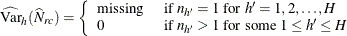 \[  \widehat{\mr {Var}}_ h(\widehat{N}_{rc}) = \left\{  \begin{array}{ll} \mr {missing} &  \mbox{ if } n_{h}=1 \mbox{ for } h’=1, 2, \ldots , H \\ 0 &  \mbox{ if } n_{h}>1 \mbox{ for some } 1 \leq h’ \leq H \end{array} \right.  \]