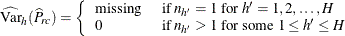 \[  \widehat{\mr {Var}}_ h(\widehat{P}_{rc}) = \left\{  \begin{array}{ll} \mbox{missing} &  \mbox{ if } n_{h}=1 \mbox{ for } h’=1, 2, \ldots , H \\ 0 &  \mbox{ if } n_{h}>1 \mbox{ for some } 1 \leq h’ \leq H \end{array} \right.  \]