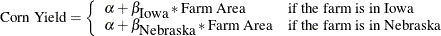 \[  \mbox{\mbox{Corn Yield}}=\left\{  {\begin{array}{ll} \alpha +\beta _{\mbox{\mbox{Iowa}}}*\mbox{\mbox{Farm Area}} &  \mbox{\mbox{if the farm is in Iowa}} \\ \alpha +\beta _{\mbox{\mbox{Nebraska}}}*\mbox{\mbox{Farm Area}} &  \mbox{\mbox{if the farm is in Nebraska}} \end{array} } \right.  \]