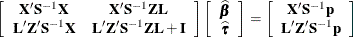 \[  \left[ \begin{array}{cc} \mb {X}’\mb {S}^{-1}\mb {X} &  \mb {X}’\mb {S}^{-1}\mb {Z}\mb {L} \\ \mb {L}’\mb {Z}’\bS ^{-1}\mb {X} &  \mb {L}’\mb {Z}’\mb {S}^{-1}\mb {Z}\mb {L} + \mb {I} \end{array} \right] \left[ \begin{array}{c} \widehat{\bbeta } \\ \widehat{\btau } \end{array} \right] = \left[ \begin{array}{c} \mb {X}’\mb {S}^{-1}\mb {p} \\ \mb {L}’\mb {Z}’\mb {S}^{-1}\mb {p} \end{array} \right]  \]