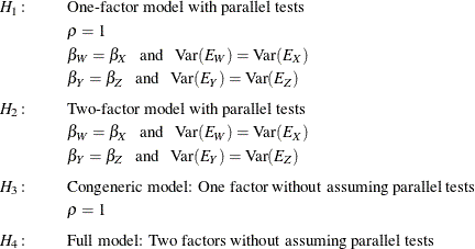 \begin{eqnarray*}  H_{1}\colon & &  \mbox{One-factor model with parallel tests} \\ & &  \rho = 1 \\ & &  \beta _ W = \beta _ X \phantom{X}\mbox{and}\phantom{X}\mbox{Var}(E_ W) = \mbox{Var}(E_ X) \\ & &  \beta _ Y = \beta _ Z \phantom{X}\mbox{and}\phantom{X}\mbox{Var}(E_ Y) = \mbox{Var}(E_ Z) \\[0.05in] H_{2}\colon & &  \mbox{Two-factor model with parallel tests} \\ & &  \beta _ W = \beta _ X \phantom{X}\mbox{and}\phantom{X}\mbox{Var}(E_ W) = \mbox{Var}(E_ X) \\ & &  \beta _ Y = \beta _ Z \phantom{X}\mbox{and}\phantom{X}\mbox{Var}(E_ Y) = \mbox{Var}(E_ Z) \\[0.05in] H_{3}\colon & &  \mbox{Congeneric model: One factor without assuming parallel tests} \\ & &  \rho = 1 \\[0.05in] H_{4}\colon & &  \mbox{Full model: Two factors without assuming parallel tests } \end{eqnarray*}