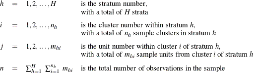 \[  \begin{array}{lcll} h &  = &  1, 2, \ldots , H &  \mbox{is the stratum number,} \\ & & &  \mbox{with a total of \Mathtext{H} strata} \\[0.08in] i &  = &  1, 2, \ldots , n_ h &  \mbox{is the cluster number within stratum \Mathtext{h},} \\ & & &  \mbox{with a total of $n_ h$ sample clusters in stratum \Mathtext{h}} \\[0.08in] j &  = &  1, 2, \ldots , m_{hi} &  \mbox{is the unit number within cluster \Mathtext{i} of stratum \Mathtext{h},} \\ & & &  \mbox{with a total of $m_{hi}$ sample units from cluster \Mathtext{i} of stratum \Mathtext{h}} \\[0.08in] n &  = &  \sum _{h=1}^ H ~  \sum _{i=1}^{n_ h} ~  {m_{hi}} &  \mbox{is the total number of observations in the sample} \\ \end{array}  \]