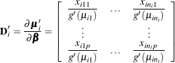 \[  \mb{D}^\prime _ i = \frac{\partial \bmu _{i}^{\prime }}{\partial \bbeta } = \left[\begin{array}{ccc} \displaystyle \frac{x_{i11}}{g^{\prime }(\mu _{i1})} &  \ldots &  \displaystyle \frac{x_{in_ i1}}{g^{\prime }(\mu _{in_ i})} \\ \vdots & &  \vdots \\ \displaystyle \frac{x_{i1p}}{g^{\prime }(\mu _{i1})} &  \ldots &  \displaystyle \frac{x_{in_ ip}}{g^{\prime }(\mu _{in_ i})} \\ \end{array} \right]  \]