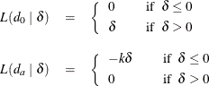 \begin{eqnarray*}  L(d_0~ |~ \delta ) &  = &  \left\{ \begin{array}{lcl} 0 & &  \mbox{if~ } \delta \leq 0 \\[0.05in] \delta & &  \mbox{if~ } \delta > 0 \\ \end{array}\right. \\[0.10in] L(d_ a~ |~ \delta ) &  = &  \left\{ \begin{array}{lcl} -k \delta & &  \mbox{if~ } \delta \leq 0 \\[0.05in] 0 & &  \mbox{if~ } \delta > 0 \\ \end{array}\right. \end{eqnarray*}