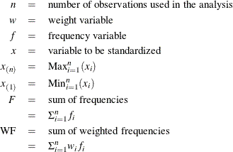 \begin{eqnarray*}  n &  = &  \mr{number~  of~  observations~  used~  in~  the~  analysis} \\ w &  = &  \mr{weight~  variable} \\ f &  = &  \mr{frequency~  variable} \\ x &  = &  \mr{variable~  to~  be~  standardized} \\ x_{(n)}& = &  \mbox{Max}_{i=1}^ n (x_ i) \\ x_{(1)}& = &  \mbox{Min}_{i=1}^ n (x_ i) \\ F &  = &  \mr{sum~  of~  frequencies} \\ &  = &  \Sigma _{i=1}^ n f_ i \\ \mr{WF}&  = &  \mr{sum~  of~  weighted~  frequencies} \\ &  = &  \Sigma _{i=1}^ n w_ i f_ i \\ \end{eqnarray*}