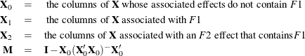 \begin{eqnarray*}  \Strong{X}_0 &  = &  \mbox{ the columns of } \mb{X} \text { whose associated effects do not contain } F1 \\ \Strong{X}_1 &  = &  \mbox{ the columns of }\mb{X} \text { associated with } F1 \\ \Strong{X}_2 &  = &  \mbox{the columns of }\mb{X} \text { associated with an } F2 \text { effect that contains} F1 \\ \Strong{M} &  = &  \Strong{I} - \Strong{X}_0(\Strong{X}_0’\Strong{X}_0)^{-} \Strong{X}_0’ \end{eqnarray*}
