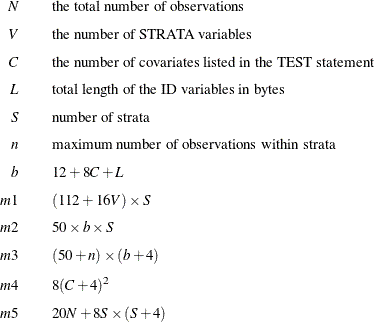 \begin{eqnarray*}  N & &  \mbox{the total number of observations} \\[0.05in] V & &  \mbox{the number of STRATA variables} \\[0.05in] C & &  \mbox{the number of covariates listed in the TEST statement} \\[0.05in] L & &  \mbox{total length of the ID variables in bytes} \\[0.05in] S & &  \mbox{number of strata} \\[0.05in] n & &  \mbox{maximum number of observations within strata} \\[0.05in] b & &  12 + 8C + L \\[0.05in] m1 & &  (112 + 16V) \times S \\[0.05in] m2 & &  50 \times b \times S \\[0.05in] m3 & &  (50 + n) \times (b + 4) \\[0.05in] m4 & &  8(C + 4)^2 \\[0.05in] m5 & &  20N + 8S \times (S + 4) \\ \end{eqnarray*}