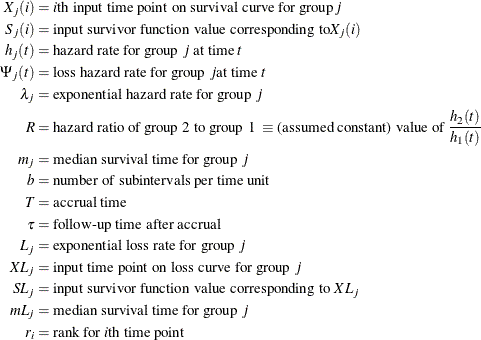 \begin{align*}  X_ j(i) & = i\mbox{th input time point on survival curve for group} j \\ S_ j(i) & = \mbox{input survivor function value corresponding to} X_ j(i) \\ h_ j(t) & = \mbox{hazard rate for group } j \mbox{ at time } t \\ \Psi _ j(t) & = \mbox{loss hazard rate for group } j \mbox{at time } t \\ \lambda _ j & = \mbox{exponential hazard rate for group } j \\ R & = \mbox{hazard ratio of group 2 to group 1 }\equiv \mbox{(assumed constant) value of } \frac{h_2(t)}{h_1(t)} \\ m_ j & = \mbox{median survival time for group } j \\ b & = \mbox{number of subintervals per time unit} \\ T & = \mbox{accrual time} \\ \tau & = \mbox{follow-up time after accrual} \\ L_ j & = \mbox{exponential loss rate for group } j \\ XL_ j & = \mbox{input time point on loss curve for group } j \\ SL_ j & = \mbox{input survivor function value corresponding to } XL_ j \\ mL_ j & = \mbox{median survival time for group } j \\ r_ i & = \mbox{rank for }i\mbox{th time point} \\ \end{align*}