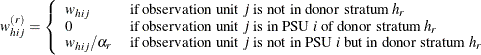 \[  w_{hij}^{(r)} = \left\{  \begin{array}{ll} w_{hij} &  \text {if observation unit } j \text { is not in donor stratum } h_ r \\ 0 &  \text {if observation unit } j \text { is in PSU } i \text { of donor stratum } h_ r \\ w_{hij} / \alpha _ r &  \text {if observation unit } j \text { is not in PSU } i \text { but in donor stratum } h_ r \end{array} \right.  \]