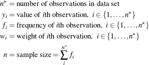 \begin{align*}  n^\star & = \mbox{number of observations in data set} \\ y_ i & = \mbox{value of }i\mbox{th observation,} \; \;  i \in \{ 1, \ldots , n^\star \}  \\ f_ i & = \mbox{frequency of }i\mbox{th observation,} \; \;  i \in \{ 1, \ldots , n^\star \}  \\ w_ i & = \mbox{weight of }i\mbox{th observation,} \; \;  i \in \{ 1, \ldots , n^\star \}  \\ n & = \mbox{sample size} = \sum _ i^{n^\star } f_ i \end{align*}