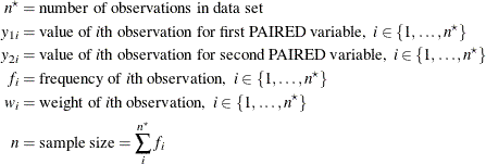 \begin{align*}  n^\star & = \mbox{number of observations in data set} \\ y_{1i} & = \mbox{value of }i\mbox{th observation for first PAIRED variable,} \; \;  i \in \{ 1, \ldots , n^\star \}  \\ y_{2i} & = \mbox{value of }i\mbox{th observation for second PAIRED variable,} \; \;  i \in \{ 1, \ldots , n^\star \}  \\ f_ i & = \mbox{frequency of }i\mbox{th observation,} \; \;  i \in \{ 1, \ldots , n^\star \}  \\ w_ i & = \mbox{weight of }i\mbox{th observation,} \; \;  i \in \{ 1, \ldots , n^\star \}  \\ n & = \mbox{sample size} = \sum _ i^{n^\star } f_ i \end{align*}